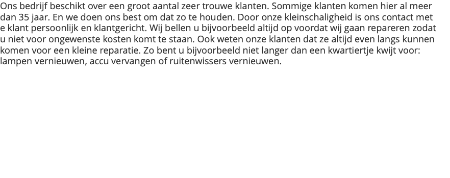 Ons bedrijf beschikt over een groot aantal zeer trouwe klanten. Sommige klanten komen hier al meer dan 35 jaar. En we doen ons best om dat zo te houden. Door onze kleinschaligheid is ons contact met e klant persoonlijk en klantgericht. Wij bellen u bijvoorbeeld altijd op voordat wij gaan repareren zodat u niet voor ongewenste kosten komt te staan. Ook weten onze klanten dat ze altijd even langs kunnen komen voor een kleine reparatie. Zo bent u bijvoorbeeld niet langer dan een kwartiertje kwijt voor: lampen vernieuwen, accu vervangen of ruitenwissers vernieuwen.