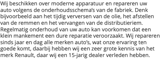 Wij beschikken over moderne apparatuur en repareren uw auto volgens de onderhoudsschema’s van de fabriek. Denk bijvoorbeeld aan het tijdig verversen van de olie, het afstellen van de remmen en het vervangen van de distributieriem. Regelmatig onderhoud van uw auto kan voorkomen dat een klein mankement een dure reparatie veroorzaakt. Wij repareren sinds jaar en dag alle merken auto’s, wat onze ervaring ten goede komt, daarbij hebben wij een zeer grote kennis van het merk Renault, daar wij een 15-jarig dealer verleden hebben.