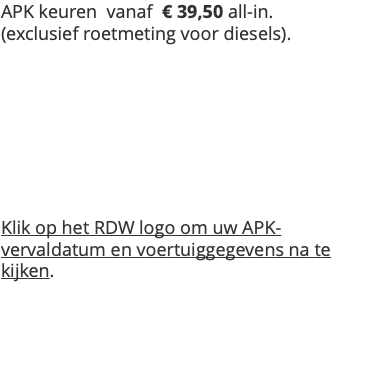APK keuren vanaf € 39,50 all-in. (exclusief roetmeting voor diesels). Klik op het RDW logo om uw APK-vervaldatum en voertuiggegevens na te kijken. 
