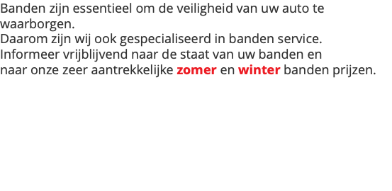 Banden zijn essentieel om de veiligheid van uw auto te waarborgen. Daarom zijn wij ook gespecialiseerd in banden service. Informeer vrijblijvend naar de staat van uw banden en naar onze zeer aantrekkelijke zomer en winter banden prijzen.